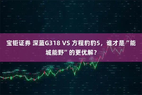 宝钜证券 深蓝G318 VS 方程豹豹5，谁才是“能城能野”的更优解？