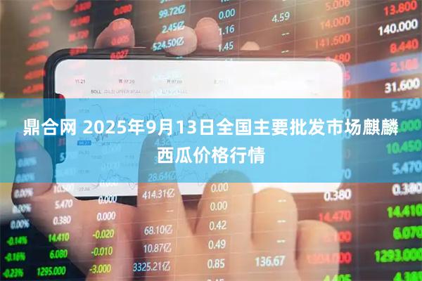 鼎合网 2025年9月13日全国主要批发市场麒麟西瓜价格行情