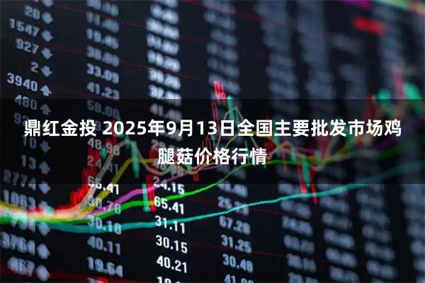 鼎红金投 2025年9月13日全国主要批发市场鸡腿菇价格行情