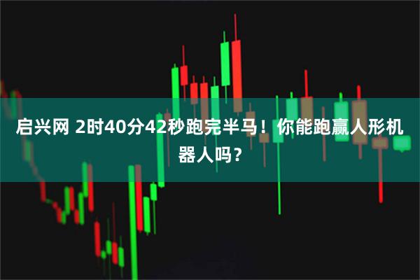启兴网 2时40分42秒跑完半马！你能跑赢人形机器人吗？