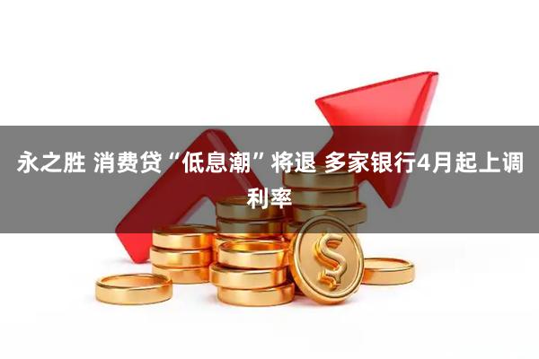 永之胜 消费贷“低息潮”将退 多家银行4月起上调利率