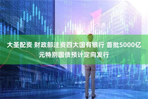大圣配资 财政部注资四大国有银行 首批5000亿元特别国债预计定向发行
