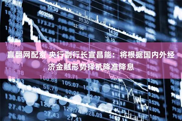 赢翻网配资 央行副行长宣昌能：将根据国内外经济金融形势择机降准降息