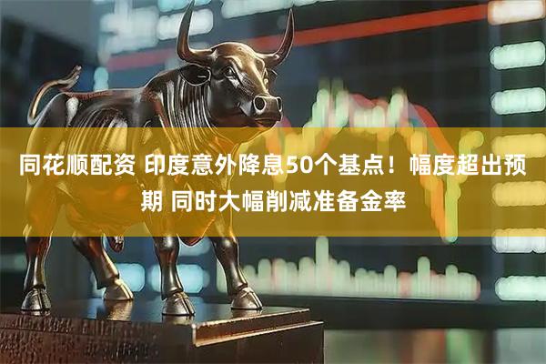 同花顺配资 印度意外降息50个基点！幅度超出预期 同时大幅削减准备金率