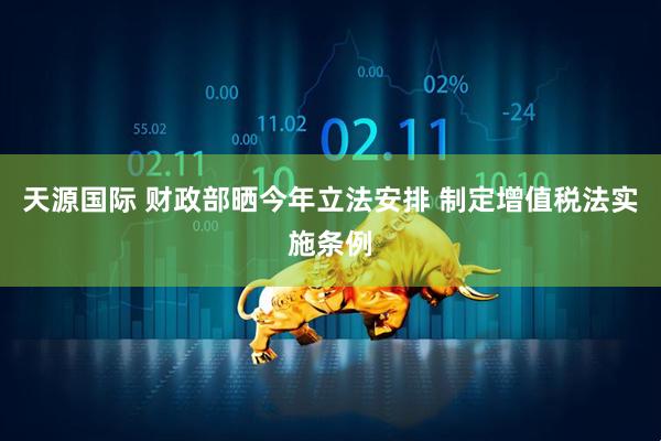 天源国际 财政部晒今年立法安排 制定增值税法实施条例