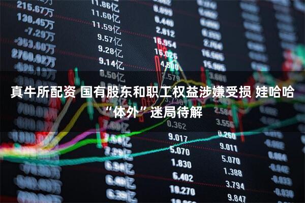 真牛所配资 国有股东和职工权益涉嫌受损 娃哈哈“体外”迷局待解