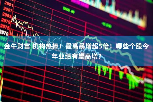 金牛财富 机构热捧！最高暴增超5倍！哪些个股今年业绩有望高增？