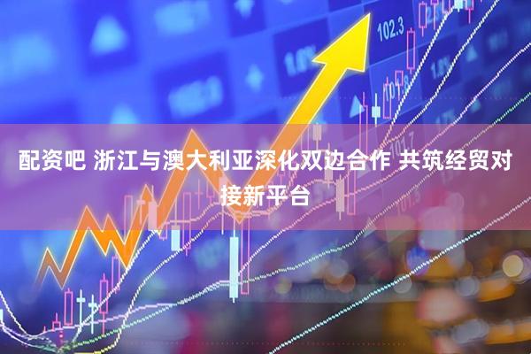 配资吧 浙江与澳大利亚深化双边合作 共筑经贸对接新平台