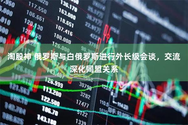 淘股神 俄罗斯与白俄罗斯进行外长级会谈，交流深化同盟关系
