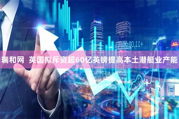 瑞和网  英国拟斥资超60亿英镑提高本土潜艇业产能