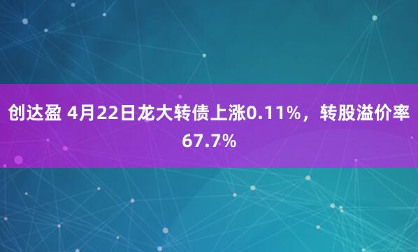 创达盈 4月22日龙大转债上涨0.11%，转股溢价率67.7%