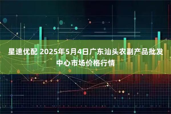 星速优配 2025年5月4日广东汕头农副产品批发中心市场价格行情