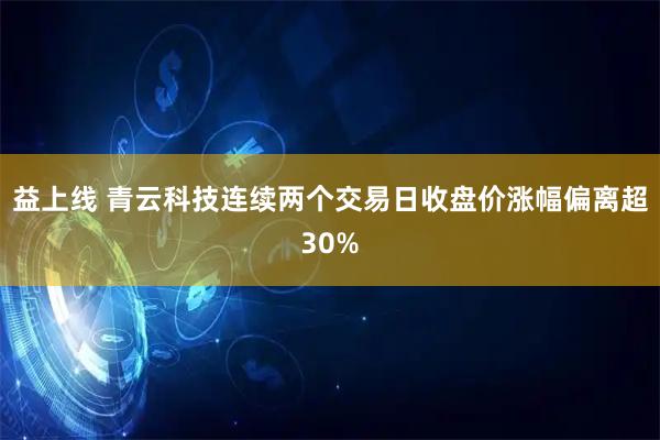 益上线 青云科技连续两个交易日收盘价涨幅偏离超30%