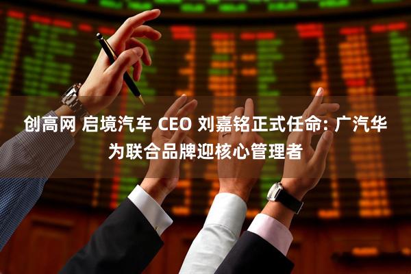 创高网 启境汽车 CEO 刘嘉铭正式任命: 广汽华为联合品牌迎核心管理者