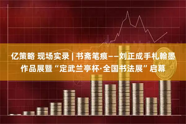 亿策略 现场实录 | 书斋笔痕——刘正成手札翰墨作品展暨“定武兰亭杯·全国书法展”启幕