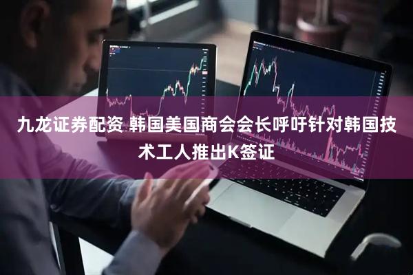 九龙证券配资 韩国美国商会会长呼吁针对韩国技术工人推出K签证