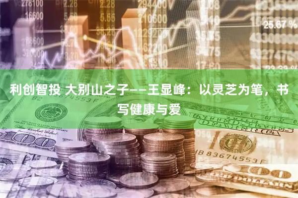 利创智投 大别山之子——王显峰：以灵芝为笔，书写健康与爱