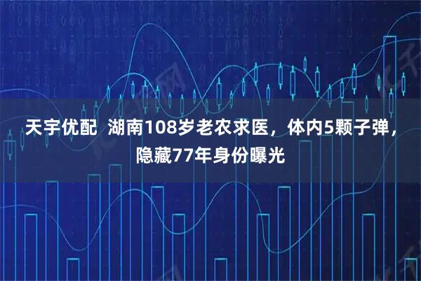 天宇优配  湖南108岁老农求医，体内5颗子弹，隐藏77年身份曝光