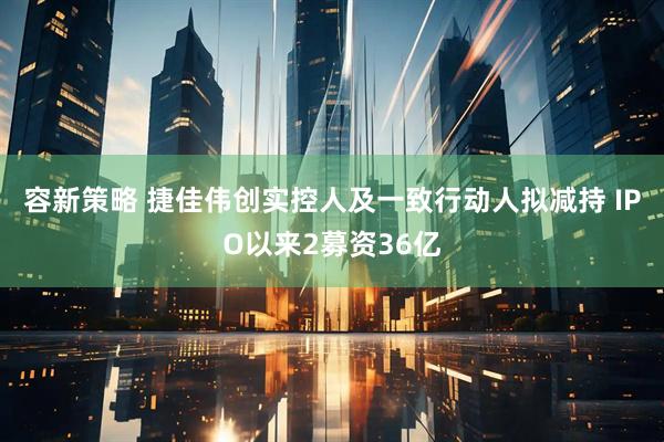 容新策略 捷佳伟创实控人及一致行动人拟减持 IPO以来2募资36亿