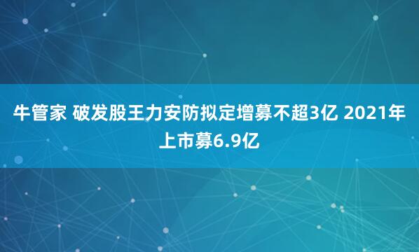 牛管家 破发股王力安防拟定增募不超3亿 2021年上市募6.9亿