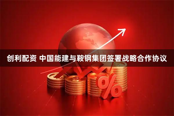 创利配资 中国能建与鞍钢集团签署战略合作协议
