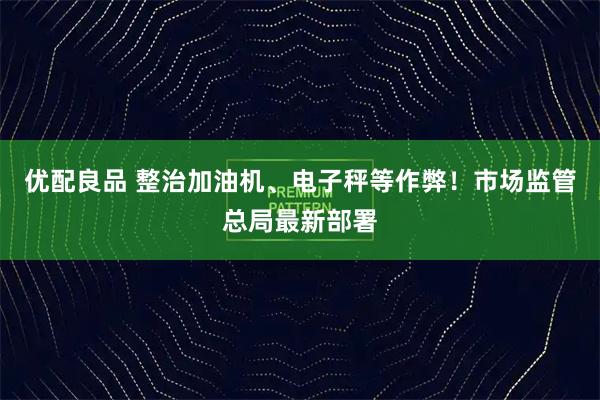 优配良品 整治加油机、电子秤等作弊！市场监管总局最新部署