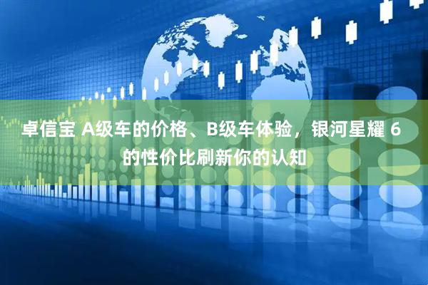 卓信宝 A级车的价格、B级车体验，银河星耀 6 的性价比刷新你的认知
