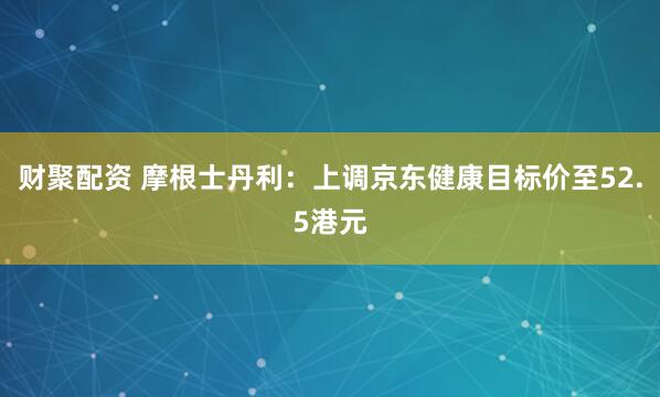 财聚配资 摩根士丹利：上调京东健康目标价至52.5港元