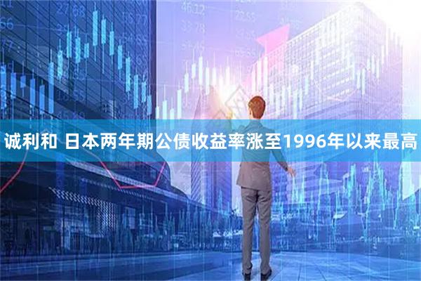诚利和 日本两年期公债收益率涨至1996年以来最高
