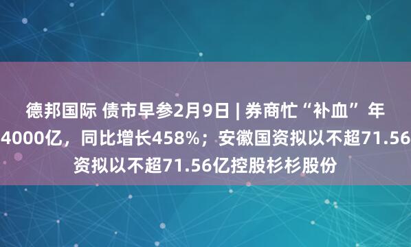 德邦国际 债市早参2月9日 | 券商忙“补血” 年内已发债融资超4000亿，同比增长458%；安徽国资拟以不超71.56亿控股杉杉股份